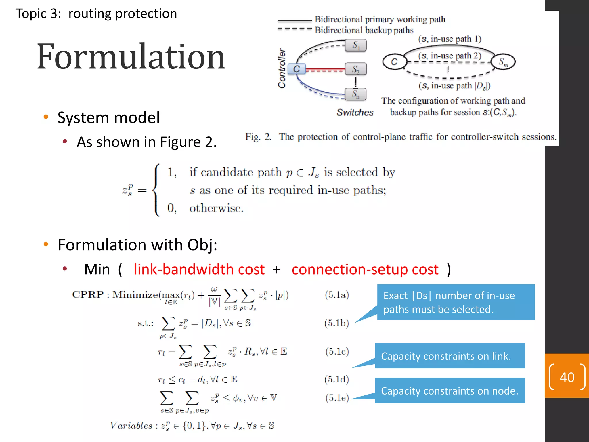 Formulation
• System model
• As shown in Figure 2.
• Formulation with Obj:
• Min ( link-bandwidth cost + connection-setup cost )
40
Topic 3: routing protection
Exact |Ds| number of in-use
paths must be selected.
Capacity constraints on link.
Capacity constraints on node.
 