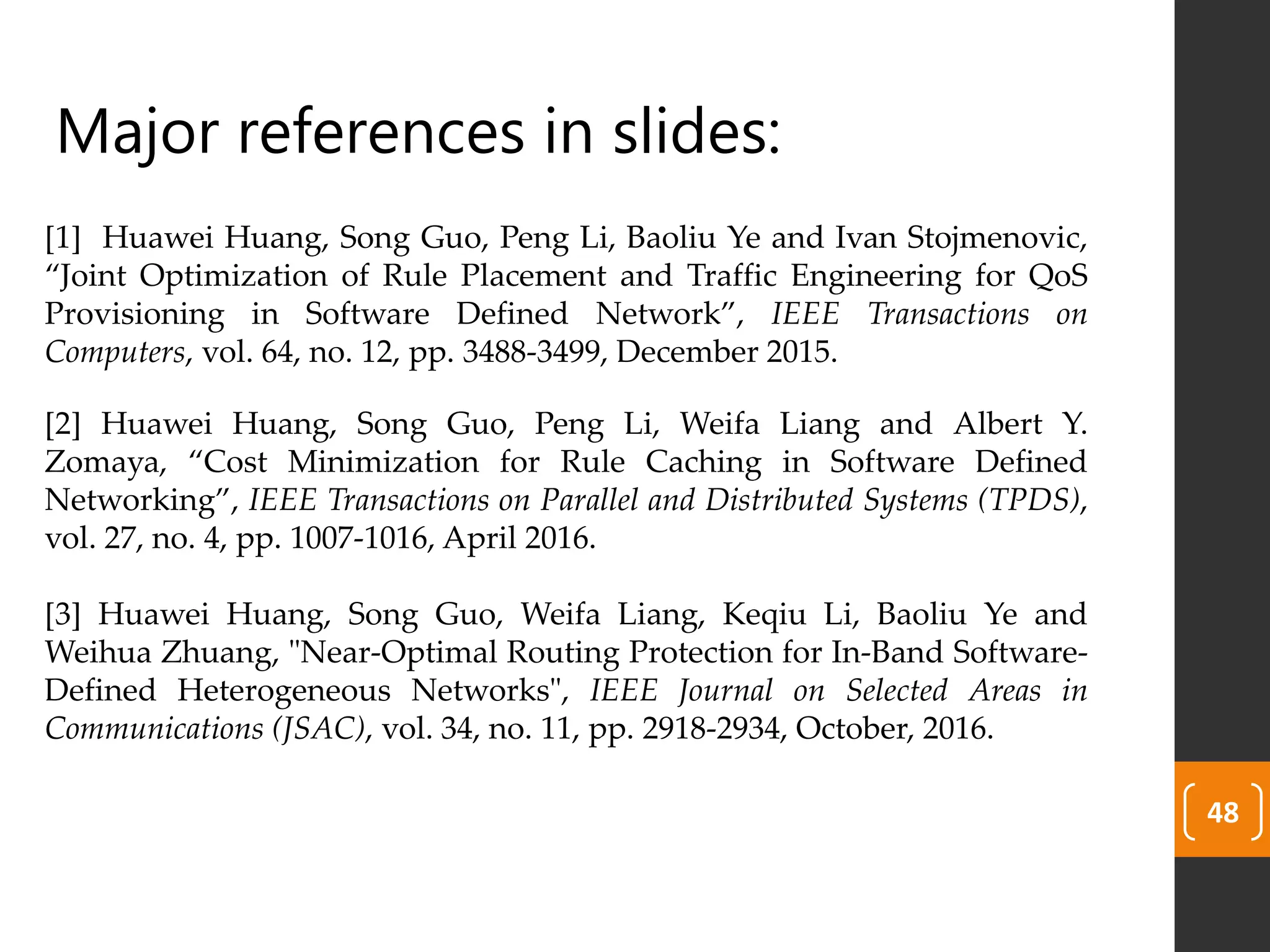 48
Major references in slides:
[1] Huawei Huang, Song Guo, Peng Li, Baoliu Ye and Ivan Stojmenovic,
“Joint Optimization of Rule Placement and Traffic Engineering for QoS
Provisioning in Software Defined Network”, IEEE Transactions on
Computers, vol. 64, no. 12, pp. 3488-3499, December 2015.
[2] Huawei Huang, Song Guo, Peng Li, Weifa Liang and Albert Y.
Zomaya, “Cost Minimization for Rule Caching in Software Defined
Networking”, IEEE Transactions on Parallel and Distributed Systems (TPDS),
vol. 27, no. 4, pp. 1007-1016, April 2016.
[3] Huawei Huang, Song Guo, Weifa Liang, Keqiu Li, Baoliu Ye and
Weihua Zhuang, "Near-Optimal Routing Protection for In-Band Software-
Defined Heterogeneous Networks", IEEE Journal on Selected Areas in
Communications (JSAC), vol. 34, no. 11, pp. 2918-2934, October, 2016.
 