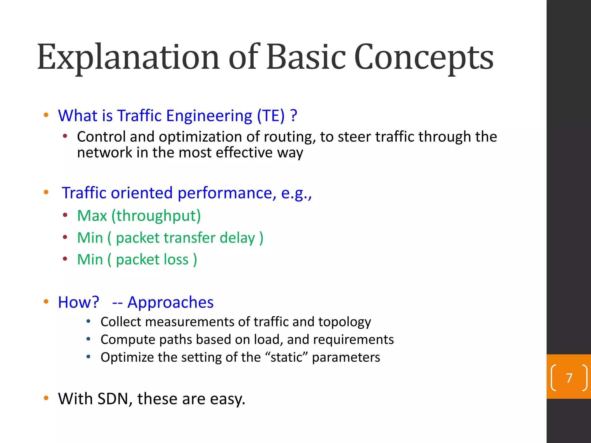 Explanation of Basic Concepts
• What is Traffic Engineering (TE) ?
• Control and optimization of routing, to steer traffic through the
network in the most effective way
• Traffic oriented performance, e.g.,
• Max (throughput)
• Min ( packet transfer delay )
• Min ( packet loss )
• How? -- Approaches
• Collect measurements of traffic and topology
• Compute paths based on load, and requirements
• Optimize the setting of the “static” parameters
• With SDN, these are easy.
7
 