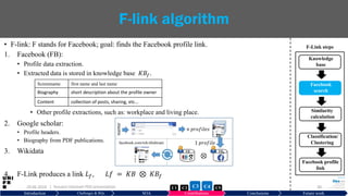 • F-link: F stands for Facebook; goal: finds the Facebook profile link.
1. Facebook (FB):
• Profile data extraction.
• Extracted data is stored in knowledge base 𝐾𝐵𝑓.
• Other profile extractions, such as: workplace and living place.
2. Google scholar:
• Profile headers.
• Biography from PDF publications.
3. Wikidata
4. F-Link produces a link 𝐿 𝑓, 𝐿𝑓 = 𝐾𝐵 ⊗ 𝐾𝐵𝑓
29.06.2019 30
F-link algorithm
Screenname first name and last name
Biography short description about the profile owner
Content collection of posts, sharing, etc…
Introduction Challenges & RQs SOA Contributions Conclusions Future work
KB KBf
⊗
𝑛 𝑝𝑟𝑜𝑓𝑖𝑙𝑒𝑠
1 𝑝𝑟𝑜𝑓𝑖𝑙𝑒
𝑛𝑎𝑚𝑒
facebook.com/rob.tibshirani
| Hussein Hazimeh PhD presentation C5C2 C3 C4C1
Knowledge
base
Facebook
search
Similarity
calculation
Classification/
Clustering
Facebook profile
link
F-Link steps
 
