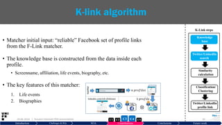 • Matcher initial input: “reliable” Facebook set of profile links
from the F-Link matcher.
• The knowledge base is constructed from the data inside each
profile.
• Screenname, affiliation, life events, biography, etc.
• The key features of this matcher:
1. Life events
2. Biographies
29.06.2019 33
K-link algorithm
Introduction Challenges & RQs SOA Contributions Conclusions Future work
KBf KBk
⊗
𝑛 𝑝𝑟𝑜𝑓𝑖𝑙𝑒𝑠
1 𝑝𝑟𝑜𝑓𝑖𝑙𝑒
𝑛𝑎𝑚𝑒
linkedin.com/rob.tibshirani
| Hussein Hazimeh PhD presentation C5C2 C3 C4C1
Knowledge
base
Twitter/LinkedIn
search
Similarity
calculation
Classification/
Clustering
Twitter/LinkedIn
profile link
K-Link steps
 