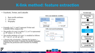 • Facebook, Twitter, and LinkedIn
1. Basic profile attributes
2. Life events
3. Biography
• Formally, let 𝑇 , 𝐿 and 𝐹 represent Twitter and
LinkedIn OSNs, respectively.
• The profile of a user i in either T , L or F is represented
as 𝑃𝑖
𝑠
where s ∈ {T, L, F}.
• The profile attributes of a user i is modeled as follows
𝑃𝑖
𝑠
= {𝑛𝑖
𝑠
, 𝑙𝑖
𝑠
, 𝑒𝑖
𝑠
, 𝑏𝑖
𝑠
, 𝑝𝑖
𝑠
, 𝑑𝑖
𝑠
}.
• n denotes the screenname, l denotes the location, e
denotes the life events, b denotes the profile biography,
p denotes the profession and d denotes his birthday
date.
29.06.2019 34
K-link method: feature extraction
Introduction Challenges & RQs SOA Contributions Conclusions Future work
Life event
• Text
Semantic
• LDA
Life event similarity workflow
Started a new
job at Google
e = “new job”
Life event search mechanism
| Hussein Hazimeh PhD presentation C5C2 C3 C4C1
Knowledge
base
Twitter/LinkedIn
search
Similarity
calculation
Classification/
Clustering
Twitter/LinkedIn
profile link
K-Link steps
 