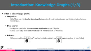 • What is a knowledge graph?
 Objectives:
• KGs Allow users to visualize knowledge facts about real-world entities (nodes) and the interrelations between
them (edges).
 Data source:
• Incorporate knowledge from structured repositories such as DBpedia.
• Extract knowledge from semi-structured web resources such as Wikipedia.
 Privacy:
• KGs composed into private (can’t use/analyse its knowledge) and public (can use/analyse its knowledge).
29.06.2019 Hussein Hazimeh PhD presentation 4
Introduction: Knowledge Graphs (1/3)
Introduction Challenges & RQs SOA Contributions Conclusions Future work
 