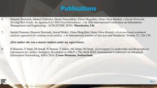 29.06.2019 52
Publications
6. Hussein Hazimeh, Ahmad Traboulsi, Hasan Noureddine, Elena Mugellini, Omar Abou Khaled. « Social Networks
Serving Web Feeds: An Approach for Web Feed Enrichment. » In 10th International Conference on Information
Management and Engineering - ACM (ICIME 2018). Manchester, UK.
7. Sajida Chamass, Hussein Hazimeh, Jawad Makki, Elena Mugellini, Omar Abou Khaled. «Lexicon-based sentiment
analysis approach for ranking event entities. » In International Journal of Services and Standards, Volume 12: 126-139.
(first author she was a master student under my supervision).
8. H Hussein, Y Iman, M Jawad, N Hassan, T Julien, AK Omar, M Elena. «Leveraging Co-authorship and Biographical
Information for Author Ambiguity Resolution in DBLP. » The 30-th IEEE International Conference on Advanced
Information Networking, AINA 2016. Crans-Montana, Switzerland.
| Hussein Hazimeh PhD presentation
 
