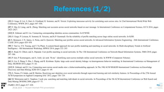 [32] O. Goga, H. Lei, S. Hari, G. Friedland, R. Sommer, and R. Teixeir. Exploiting innocuous activity for correlating users across sites. In 22nd International World Wide Web
Conference, WWW 2013, pages 447–458.
[87] Y. Sha, Q. Liang, and K. Zheng. Matching user accounts across social networks based on user message. In International Conference on Computational Science, ICCS 2016, pages
2423–2427.
[112] R. Zafarani and H. Liu. Connecting corresponding identities across communities. In ICWSM.
[33] O. Goga, P. Loiseau, R. Sommer, R. Teixeira, and K.P. Gummadi. On the reliability of profile matching across large online social networks. In KDD.
[#] N. Bennacer, C.N. Jipmo, A. Penta, and G. Quercini. Matching user profiles across social networks. In Advanced Information Systems Engineering - 26th International Conference,
CAiSE 2014, pages 424–438.
[95] T. Van Le, T.N. Truong, and T. Vu Pham. A content-based approach for user profile modeling and matching on social networks. In Multi-disciplinary Trends in Artificial
Intelligence - 8th International Workshop, MIWAI 2014, pages 232–243
[82] E. Raad, R. Chbeir, and A. Dipanda. User profile matching in social networks. In The 13th International Conference on Network-Based Information Systems, NBiS 2010, pages
297–304.
[41] P. Jain, P. Kumaraguru, and A. Joshi. @i seek ’fb.me’: identifying users across multiple online social networks. In WWW (Companion Volume).
[61] S. Liu, S. Wang, F. Zhu, J. Zhang, and R. Krishnan. Hydra: large scale social identity linkage via heterogeneous behavior modeling. In International Conference on Management of
Data, SIGMOD 2014, pages 51–62.
[113] R. Zafarani and H. Liu. Connecting users across social media sites: a behavioralmodeling approach. In The 19th ACM SIGKDD International Conference on Knowledge
Discovery and Data Mining, KDD 2013, pages 41–49.
[73] A. Nunes, P. Calado, and B. Martins. Resolving user identities over social networks through supervised learning and rich similarity features. In Proceedings of the 27th Annual
ACM Symposium on Applied Computing SAC 2012, pages 728–729.
[66] M. Motoyama and G. Varghese. I seek you: searching and matching individuals in social networks. In Proceedings of the 5th ACM International Conference on Web Search and
Data Mining (WSDM) 2009, pages 67–75.
(NaBIC) 2015, pages 417–428.
29.06.2019 53
References (1/2)
| Hussein Hazimeh PhD presentation
 