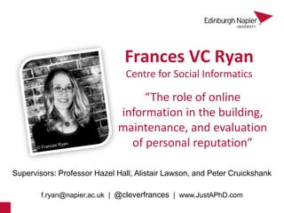 Frances VC Ryan
Supervisors: Professor Hazel Hall, Alistair Lawson, and Peter Cruickshank
f.ryan@napier.ac.uk | @cleverfrances | www.JustAPhD.com
Centre for Social Informatics
1
“The role of online
information in the building,
maintenance, and evaluation
of personal reputation”
 