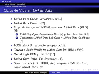 MOLDEAS
 Marco te´rico y conceptual
         o
   Datos Abiertos Enlazados

 Ciclos de Vida en Linked Data

            Linked Data Design Considerations [1].
            Linked Data Patterns [2].
            Grupo de trabajo del W3C-Government Linked Data (GLD)
            [3]:
                1   Publishing Open Government Data [4] y Best Practices [5,6].
                2   Government Linked Data-Life Cycle y Linked Data Cookbook
                    [7].
            LOD2 Stack [8], proyecto europeo LOD2.
            Toward a Basic Proﬁle for Linked Data [9], IBM y W3C.
            Metodolog´ BCN y UNIOVI [10].
                     ıa
            Linked Open Data: The Essentials [11].
            Otros: por pa´ (UK, EEUU, etc.), empresa (Talis Platform,
                         ıs
            TopQuadrant, etc.), etc.
                                  ıa ´
                          Jose Mar´ Alvarez Rodr´
                                                ıguez   MOLDEAS
 