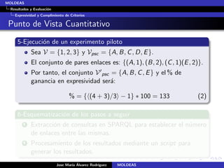 MOLDEAS
 Resultados y Evaluaci´n
                      o
   Expresividad y Cumplimiento de Criterios

 Punto de Vista Cuantitativo
     5-Ejecuci´n de un experimento piloto
              o
            Sea V = {1, 2, 3} y Vpsc = {A, B, C , D, E }.
            El conjunto de pares enlaces es: {(A, 1), (B, 2), (C , 1)(E , 2)}.
            Por tanto, el conjunto V psc = {A, B, C , E } y el % de
            ganancia en expresividad ser´:
                                         a

                                  % = { (4 + 3)/3 − 1} ∗ 100 = 133         (2)

     6-Esquematizaci´n de los pasos a seguir
                    o
        1   Extracci´n de consultas en SPARQL para establecer el n´mero
                    o                                             u
            de enlaces entre las mismas.
        2   Procesamiento de los resultados mediante un script para
            generar los resultados.
                                   ıa ´
                           Jose Mar´ Alvarez Rodr´
                                                 ıguez   MOLDEAS
 