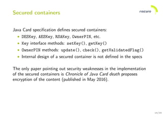 14/30
Secured containers
Java Card speciﬁcation deﬁnes secured containers:
• DESKey, AESKey, RSAKey, OwnerPIN, etc.
• Key interface methods: setKey(), getKey()
• OwnerPIN methods: update(), check(), getValidatedFlag()
• Internal design of a secured container is not deﬁned in the specs
The only paper pointing out security weaknesses in the implementation
of the secured containers is Chronicle of Java Card death proposes
encryption of the content (published in May 2016).
 