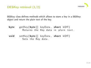 17/30
DESKey retrieval (1/2)
DESKey class deﬁnes methods which allows to store a key in a DESKey
object and return the plain text of the key.
byte getKey ( byte [ ] keyData , short kOff )
Returns the Key data in p l a i n t e x t .
void setKey ( byte [ ] keyData , short kOff )
Sets the Key data .
 