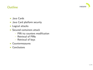 1/30
Outline
• Java Cards
• Java Card platform security
• Logical attacks
• Secured containers attack
– PIN try counters modiﬁcation
– Retrieval of PINs
– Retrieval of keys
• Countermeasures
• Conclusions
 
