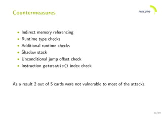 22/30
Countermeasures
• Indirect memory referencing
• Runtime type checks
• Additional runtime checks
• Shadow stack
• Unconditional jump oﬀset check
• Instruction getstatic() index check
As a result 2 out of 5 cards were not vulnerable to most of the attacks.
 