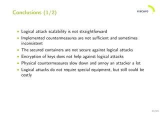 23/30
Conclusions (1/2)
• Logical attack scalability is not straightforward
• Implemented countermeasures are not suﬃcient and sometimes
inconsistent
• The secured containers are not secure against logical attacks
• Encryption of keys does not help against logical attacks
• Physical countermeasures slow down and annoy an attacker a lot
• Logical attacks do not require special equipment, but still could be
costly
 