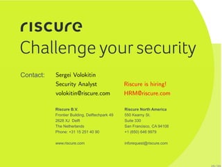 Riscure North America
550 Kearny St.
Suite 330
San Francisco, CA 94108
+1 (650) 646 9979
inforequest@riscure.com
Riscure B.V.
Frontier Building, Delftechpark 49
2628 XJ Delft
The Netherlands
Phone: +31 15 251 40 90
www.riscure.com
Contact: Sergei Volokitin
Security Analyst
volokitin@riscure.com
Riscure is hiring!
HRM@riscure.com
 