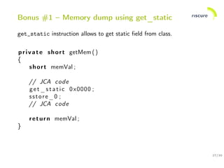 27/30
Bonus #1 – Memory dump using get_static
get_static instruction allows to get static ﬁeld from class.
private short getMem ()
{
short memVal ;
// JCA code
get_static 0x0000 ;
sstore_0 ;
// JCA code
return memVal ;
}
 