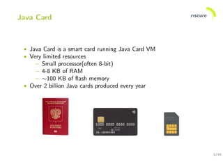 2/30
Java Card
• Java Card is a smart card running Java Card VM
• Very limited resources
– Small processor(often 8-bit)
– 4-8 KB of RAM
– ∼100 KB of ﬂash memory
• Over 2 billion Java cards produced every year
 