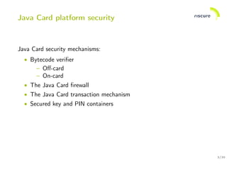 3/30
Java Card platform security
Java Card security mechanisms:
• Bytecode veriﬁer
– Oﬀ-card
– On-card
• The Java Card ﬁrewall
• The Java Card transaction mechanism
• Secured key and PIN containers
 