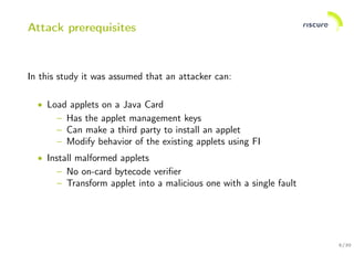 5/30
Attack prerequisites
In this study it was assumed that an attacker can:
• Load applets on a Java Card
– Has the applet management keys
– Can make a third party to install an applet
– Modify behavior of the existing applets using FI
• Install malformed applets
– No on-card bytecode veriﬁer
– Transform applet into a malicious one with a single fault
 