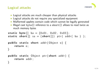 6/30
Logical attacks
• Logical attacks are much cheaper than physical attacks
• Logical attacks do not require any specialized equipment
• Malformed applets contain code which cannot be legally generated
• Illegal cast byte[] reference to a short[] allows to read twice as
much memory bytes
s t a t i c byte [ ] ba = {0x01 , 0x02 , 0x03 };
s t a t i c short [ ] sa = ( short [ ] ) ptr ( addr ( ba ) ) ;
public s t a t i c short addr ( Object o ) {
return o ;
}
public s t a t i c Object ptr ( short addr ) {
return addr ;
}
 
