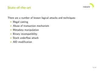 8/30
State-of-the-art
There are a number of known logical attacks and techniques:
• Illegal casting
• Abuse of transaction mechanism
• Metadata manipulation
• Binary incompatibility
• Stack underﬂow attack
• AID modiﬁcation
 