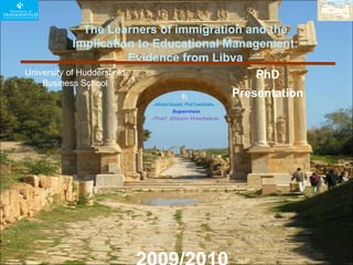   The Learners of immigration and the Implication to Educational Management: Evidence from Libya University of Huddersfield  Business School  PhD Presentation  2009/2010 