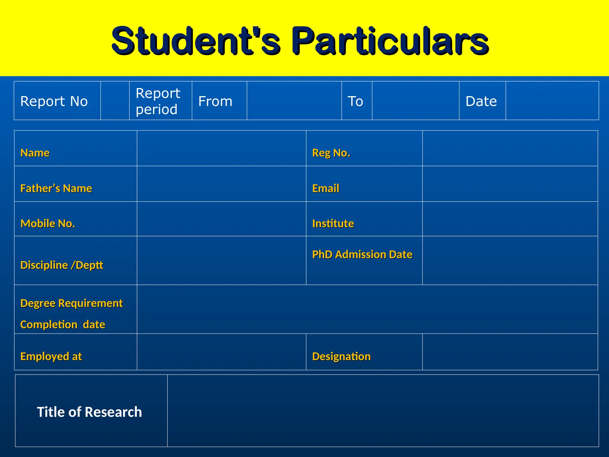 Student's Particulars
Student's Particulars
Name
Name Reg No.
Reg No.
Father’s Name
Father’s Name Email
Email
Mobile No.
Mobile No. Institute
Institute
Discipline /Deptt
Discipline /Deptt
PhD Admission Date
PhD Admission Date
Degree Requirement
Degree Requirement
Completion date
Completion date
Employed at
Employed at Designation
Designation
Report No
Report
period
From To Date
Title of Research
 