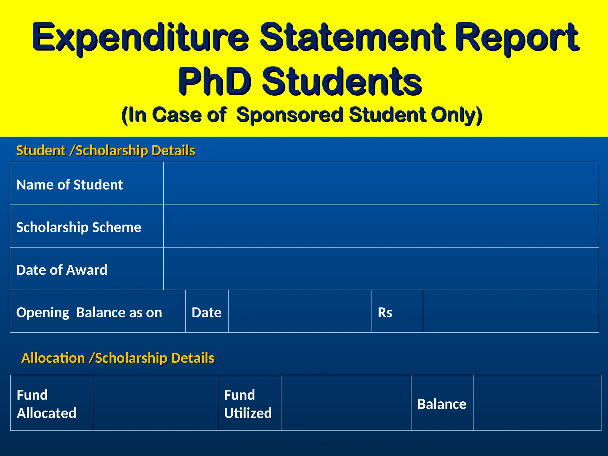 Expenditure Statement Report
Expenditure Statement Report
PhD Students
PhD Students
(In Case of Sponsored Student Only)
(In Case of Sponsored Student Only)
Name of Student
Scholarship Scheme
Date of Award
Opening Balance as on Date Rs
Fund
Allocated
Fund
Utilized
Balance
Allocation /Scholarship Details
Allocation /Scholarship Details
Student /Scholarship Details
Student /Scholarship Details
 