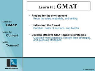 Learn the  GMAT ! Prepare for the environment Know the rules, materials, and setting Learn the   GMAT Learn the   Content Learn  Yourself Understand the format Duration, order of sections, and breaks Develop effective GMAT-specific strategies  Question type strategies, content area strategies, and guessing strategies 