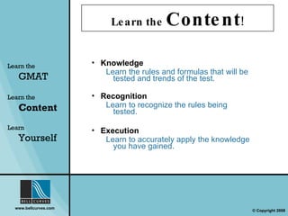 Learn the   GMAT Knowledge Learn the rules and formulas that will be tested and trends of the test. Recognition Learn to recognize the rules being tested. Execution Learn to accurately apply the knowledge you have gained. Learn the   Content Learn  Yourself Learn the  Content ! 