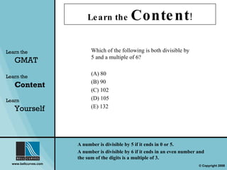 Learn the  Content ! Learn the   GMAT Learn the   Content Learn  Yourself Which of the following is both divisible by 5 and a multiple of 6? (A) 80 (B) 90 (C) 102 (D) 105 (E) 132 A number is divisible by 5 if it ends in 0 or 5.  A number is divisible by 6 if it ends in an even number and the sum of the digits is a multiple of 3. 