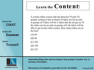 Learn the  Content ! Learn the   GMAT Learn the   Content Learn  Yourself A certain roller coaster ride has between 79 and 131 people waiting in line to board. If riders are let on only in groups of 5 there will be 2 riders that do not get on. If the riders are let on only in groups of 6 all riders will be able to get on the roller coaster. How many riders are in the line? (A) 84  (B) 90  (C) 102  (D) 105  (E) 132 Separating things that must be integers into groups is another way to introduce divisibility.  Discussions of remainders generally involve divisibility. 
