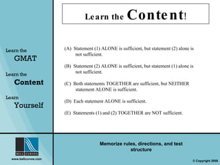 Learn the  Content ! Learn the   GMAT Learn the   Content Learn  Yourself Memorize rules, directions, and test structure (A)  Statement (1) ALONE is sufficient, but statement (2) alone is not sufficient. (B)  Statement (2) ALONE is sufficient, but statement (1) alone is not sufficient. (C)  Both statements TOGETHER are sufficient, but NEITHER statement ALONE is sufficient. (D)  Each statement ALONE is sufficient. (E)  Statements (1) and (2) TOGETHER are NOT sufficient. 