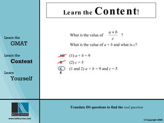 Learn the  Content ! Learn the   GMAT Learn the   Content Learn  Yourself AD B C E What is the value of  a  +  b  and what is  c ?  (1 and 2)  a + b =  9 and  c  = 5  (1)  a  +  b  = 9 (2)  c  = 5 What is the value of    ?  Translate DS questions to find the  real question 