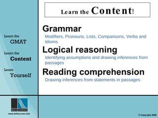 Learn the  Content ! Learn the   GMAT Learn the   Content Learn  Yourself Grammar Modifiers, Pronouns, Lists, Comparisons, Verbs and Idioms Logical   reasoning Identifying assumptions and drawing inferences from passages Reading   comprehension Drawing inferences from statements in passages 