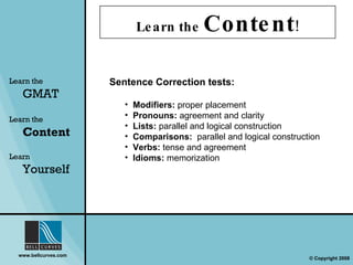 Learn the  Content ! Learn the   GMAT Learn the   Content Learn  Yourself Sentence Correction tests:  Modifiers:  proper placement Pronouns:  agreement and clarity Lists:  parallel and logical construction Comparisons:  parallel and logical construction Verbs:  tense and agreement Idioms:  memorization 