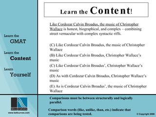 Learn the  Content ! Learn the   GMAT Learn the   Content Learn  Yourself Like Cordozar Calvin Broadus, the music of Christopher Wallace  is honest, biographical, and complex  –  combining street vernacular with complex syntactic riffs. Like Cordozar Calvin Broadus, the music of Christopher Wallace (B) Like Cordozar Calvin Broadus, Christopher Wallace’s music (C) Like Cordozar Calvin Broadus’, Christopher Wallace’s music (D) As with Cordozar Calvin Broadus, Christopher Wallace’s music (E) As is Cordozar Calvin Broadus’, the music of Christopher Wallace Comparisons must be between structurally and logically parallel. Comparison words (like, unlike, than, etc.) indicate that comparisons are being tested.  