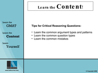 Learn the  Content ! Learn the   GMAT Learn the   Content Learn  Yourself Tips for Critical Reasoning Questions: Learn the common argument types and patterns Learn the common question types Learn the common mistakes 