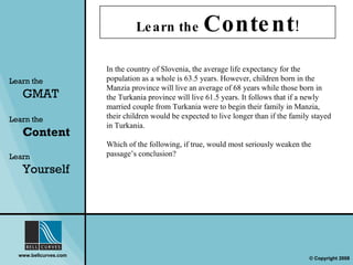 Learn the  Content ! Learn the   GMAT Learn the   Content Learn  Yourself In the country of Slovenia, the average life expectancy for the population as a whole is 63.5 years. However, children born in the Manzia province will live an average of 68 years while those born in the Turkania province will live 61.5 years. It follows that if a newly married couple from Turkania were to begin their family in Manzia, their children would be expected to live longer than if the family stayed in Turkania. Which of the following, if true, would most seriously weaken the passage’s conclusion? 