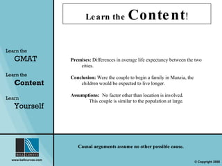 Learn the  Content ! Learn the   GMAT Learn the   Content Learn  Yourself Causal arguments assume no other possible cause. Premises:  Differences in average life expectancy between the two cities. Conclusion:  Were the couple to begin a family in Manzia, the children would be expected to live longer. Assumptions:   No factor other than location is involved.   This couple is similar to the population at large. 