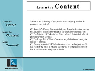 Learn the  Content ! Learn the   GMAT Learn the   Content Learn  Yourself Which of the following, if true, would most seriously weaken the passage’s conclusion? (A) Slovenia’s Census Bureau statisticians do not believe that moving to Manzia will significantly lengthen the average Turkanian’s life. (B) The Minister of Turkania has falsely alleged that statistics for his province are not accurate. (C) The longer life of Manzia’s current population is due mostly to factors of genetics. (D) Twenty percent of all Turkanians can expect to live past age 68. (E) Most of the cities in Manzia have levels of water pollution well below the national average for Slovenia. 