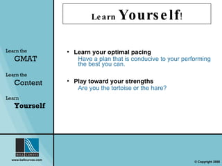 Learn  Yourself ! Learn your optimal pacing Have a plan that is conducive to your performing the best you can. Play toward your strengths Are you the tortoise or the hare? Learn the   GMAT Learn the   Content Learn  Yourself 