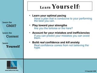 Learn  Yourself ! Learn your optimal pacing Have a plan that is conducive to your performing the best you can. Play toward your strengths Are you the tortoise or the hare? Account for your mistakes and inefficiencies If you can predict your mistakes you can avoid them. Build  real  confidence and  kill  anxiety Real confidence comes from not believing the hype. Learn the   GMAT Learn the   Content Learn  Yourself 