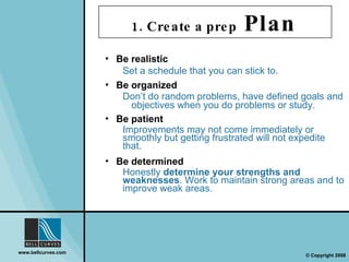 Be realistic Set a schedule that you can stick to. Be patient  Improvements may not come immediately or smoothly but getting frustrated will not expedite that. Be organized Don’t do random problems, have defined goals and objectives when you do problems or study. Be determined Honestly  determine your strengths and weaknesses . Work to maintain strong areas and to improve weak areas. 1. Create a prep  Plan   