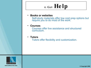 4. Get  Help Books or websites Self-study materials offer low cost prep options but require you to do most of the work. Courses Courses offer live assistance and structured curriculum. Tutors Tutors offer flexibility and customization. 