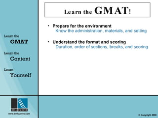 Learn the  GMAT ! Prepare for the environment Know the administration, materials, and setting Learn the   GMAT Learn the   Content Learn  Yourself Understand the format and scoring Duration, order of sections, breaks, and scoring 
