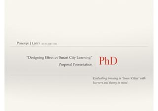 Penelope J Lister
PhD
“Designing Effective Smart City Learning”
Proposal Presentation
Evaluating learning in ‘Smart Cities’ with
learners and theory in mind
MA MSc MBCS FHEA
 