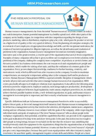      Human resource management is far from the initial "human resources" it is from created. In today's
successful enterprises, human potential management is a healthy spinal cord, while other parts of the
company are its healthy organs. In competition with the competition regarding the design of new
products, marketing, sales or distribution, employees play a key role, which puts the product or service
on a higher level of quality or the very speed of delivery. From the planning of enterprise strategies, the
recruitment of new employees of appropriate knowledge and skills, and the exceptional motivation, the
creation of incentive programs for diligent employees, as well as the identification and resolution of
problems in the organization, human resource management becomes an extremely imaginative,
innovative and, to the greatest extent, a creative part of the organization that saves it from competition.
Examples of many companies tell us that it gives excellent care to employees even better solutions in the
problems of the company, making the company more competitive, its products or services better, and
the users satisfied. In a business environment, the core resources of each organization are people and
their abilities, which enable the solving of set tasks, and thus the realization of common goals of the
organization. Every person shapes his knowledge, readiness for further learning, creativity, and
motivation to work, which is different from other resources in the company. In order to maximize
competitiveness, an enterprise is important, adding value to the company itself and its products or
services. Human Resource Management (HRM) is a special scientific discipline of management, which
includes all processes and activities that aim to manage human resources of an organization. HRM
covers practically all aspects of employee relations in an organization. It also affects the following areas:
selection system for employment, employee analysis; increasing employee productivity; development
and education; employee behavior; legal regulations, trade unions, employee protection, etc. In order to
achieve the best possible business results, a well-defined organization, its goals, and human resource
management in an enterprise is important, and that is exactly what human resources management is
doing.     
     Specific definitions indicate its human resource management function in order to successfully
achieve the set goals, as the word management itself means to lead. Human resources management can
be defined as a management activity that involves the selection, development, maintenance, adaptation,
routing and use of human resources in accordance with the goals of the company, while respecting the
individual needs and goals of employees.2 The term "human resources" tells us about people in the
workplace organization, their potential, and all the capabilities that they can provide to the organization
in the goal realization of its long-term and short-term goals. In the past, this notion was too rough to
label people as living beings, because it was based on the fact that the resource was something that
would previously mark the equipment in the organization, things that the organization has at its disposal
for further work, but not human potential. However, it turns out that the very term "resource" of people
just gets a very important place, because they put it in an equal position with other resources, maybe
even better, because their quality management requires certain skills and abilities. People are a basic 
PHD RESEARCH PROPOSAL ON
HUMAN RESOURCE MANAGEMENT
HRM.PhDresearchon.com
 