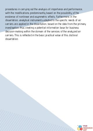 procedures in carrying out the analysis of importance and performance,
with the modifications predominantly based on the possibility of the
existence of nonlinear and asymmetric effects. Furthermore, in the
dissertation, analytical instruments adapted to the specific needs of air
carriers are applied in the dissertation, based on the data from the primary
investigation, thus creating a potential information base for business
decision-making within the domain of the services of the analyzed air
carriers. This is reflected in the basic practical value of this doctoral
dissertation.
 