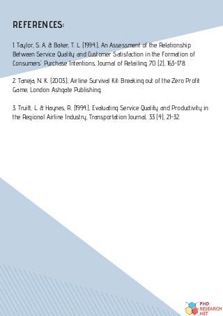 REFERENCES:
1. Taylor, S. A. & Baker, T. L. (1994.), An Assessment of the Relationship
Between Service Quality and Customer Satisfaction in the Formation of
Consumers' Purchase Intentions, Journal of Retailing, 70 (2), 163-178.
2. Taneja, N. K. (2003.), Airline Survival Kit: Breaking out of the Zero Profit
Game, London: Ashgate Publishing.
3. Truitt, L. & Haynes, R. (1994.), Evaluating Service Quality and Productivity in
the Regional Airline Industry, Transportation Journal, 33 (4), 21-32.
 