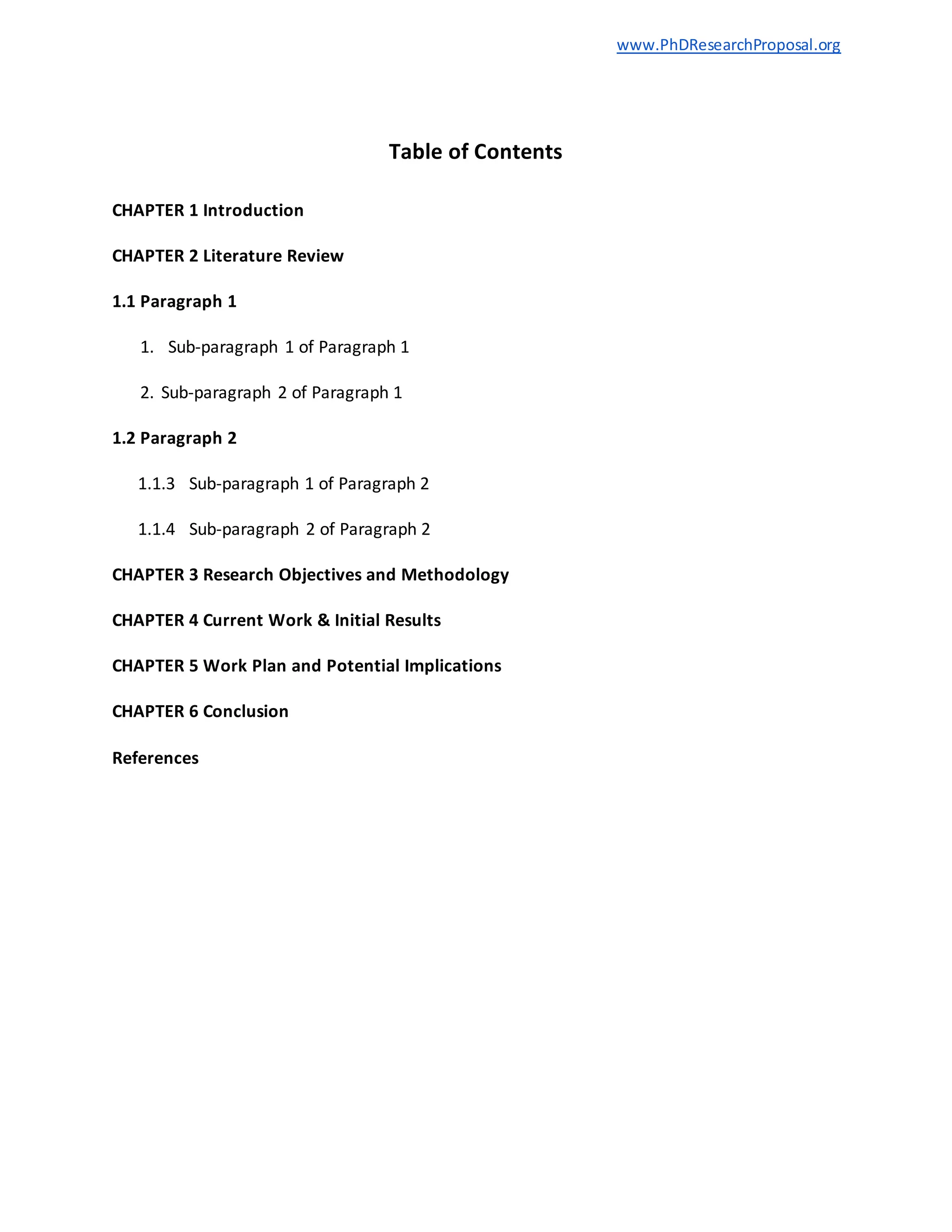 www.PhDResearchProposal.org
Table of Contents
CHAPTER 1 Introduction
CHAPTER 2 Literature Review
1.1 Paragraph 1
1. Sub-paragraph 1 of Paragraph 1
2. Sub-paragraph 2 of Paragraph 1
1.2 Paragraph 2
1.1.3 Sub-paragraph 1 of Paragraph 2
1.1.4 Sub-paragraph 2 of Paragraph 2
CHAPTER 3 Research Objectives and Methodology
CHAPTER 4 Current Work & Initial Results
CHAPTER 5 Work Plan and Potential Implications
CHAPTER 6 Conclusion
References
 